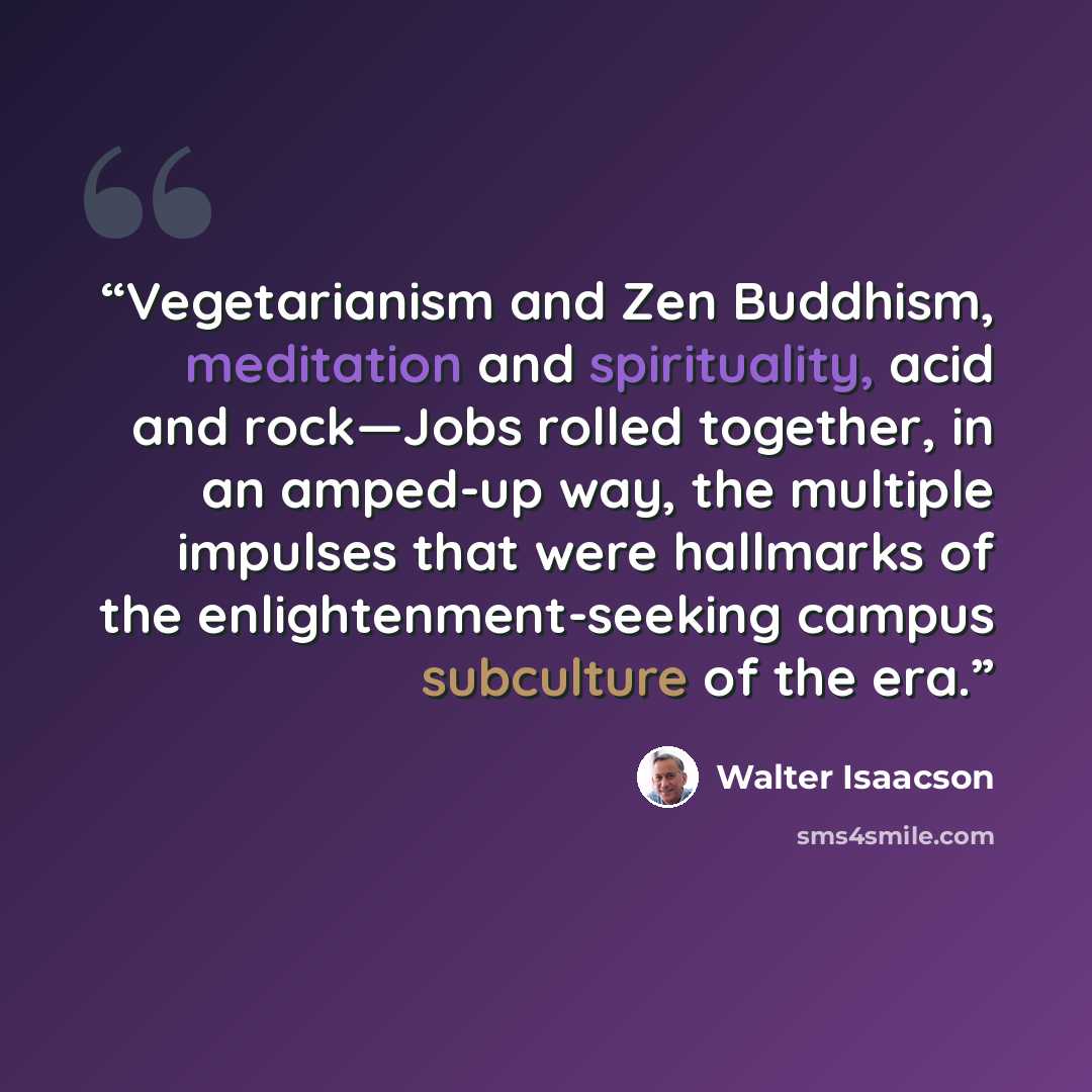 “Vegetarianism and Zen Buddhism, meditation and spirituality, acid and rock—Jobs rolled together, in an amped-up way, the multiple impulses that were hallmarks of the enlightenment-seeking campus subculture of the era.” quote by Walter Isaacson