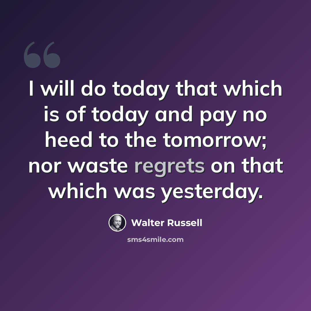 “I will do today that which is of today and pay no heed to the tomorrow; nor waste regrets on that which was yesterday.” quote by Walter Russell