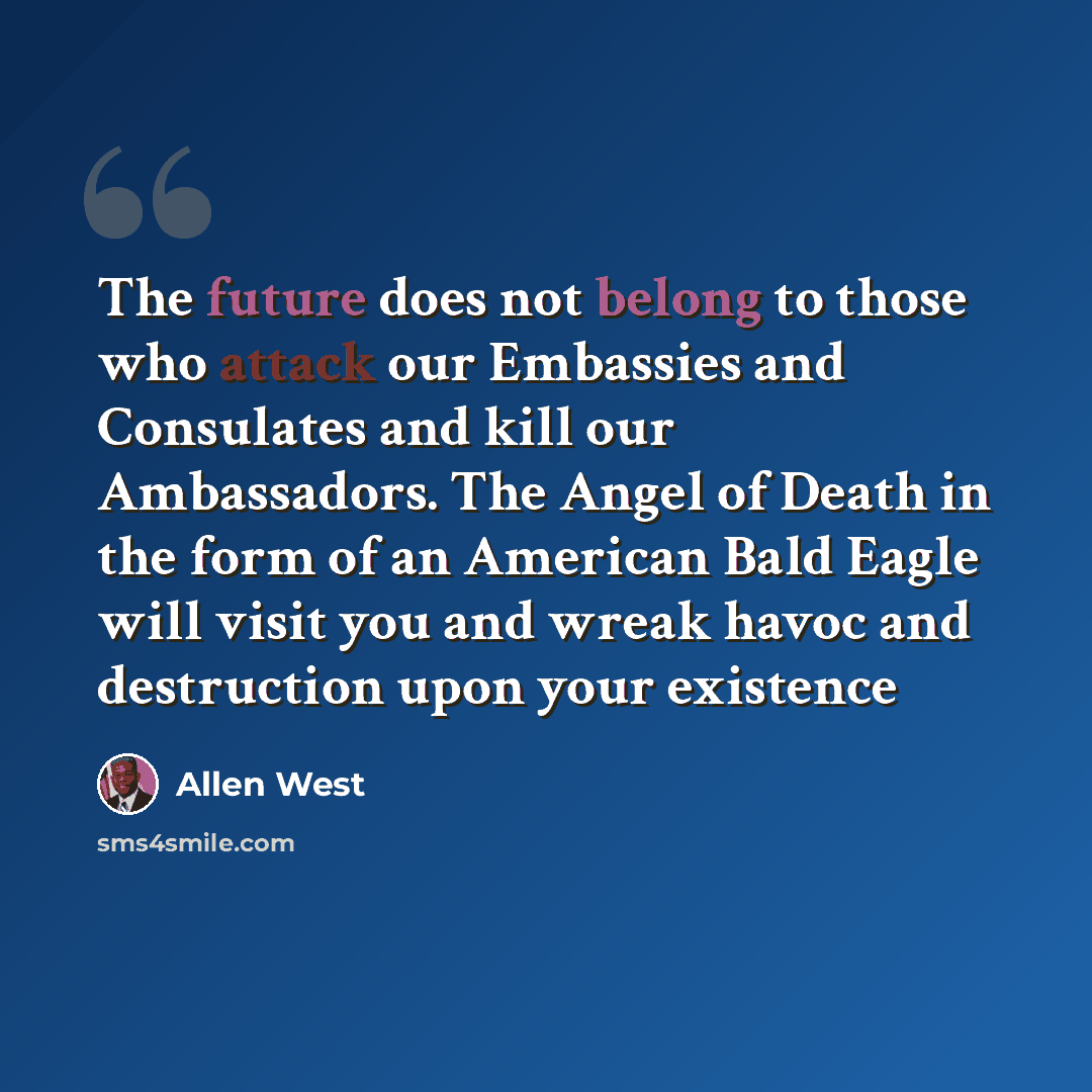 “The future does not belong to those who attack our Embassies and Consulates and kill our Ambassadors. The Angel of Death in the form of an American Bald Eagle will visit you and wreak havoc and destruction upon your existence” quote by Allen West