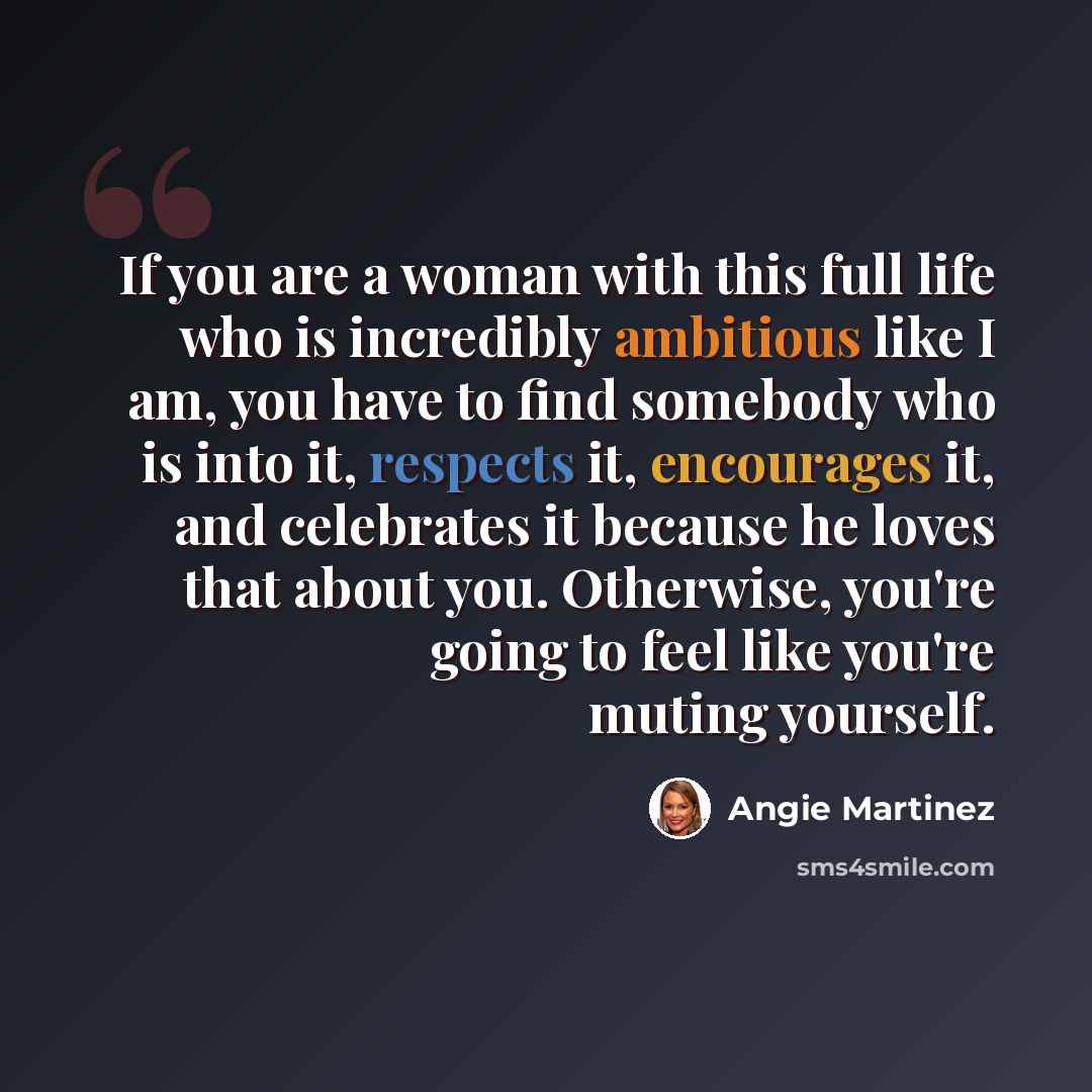 “If you are a woman with this full life who is incredibly ambitious like I am, you have to find somebody who is into it, respects it, encourages it, and celebrates it because he loves that about you. Otherwise, you're going to feel like you're muting yourself.” quote by Angie Martinez