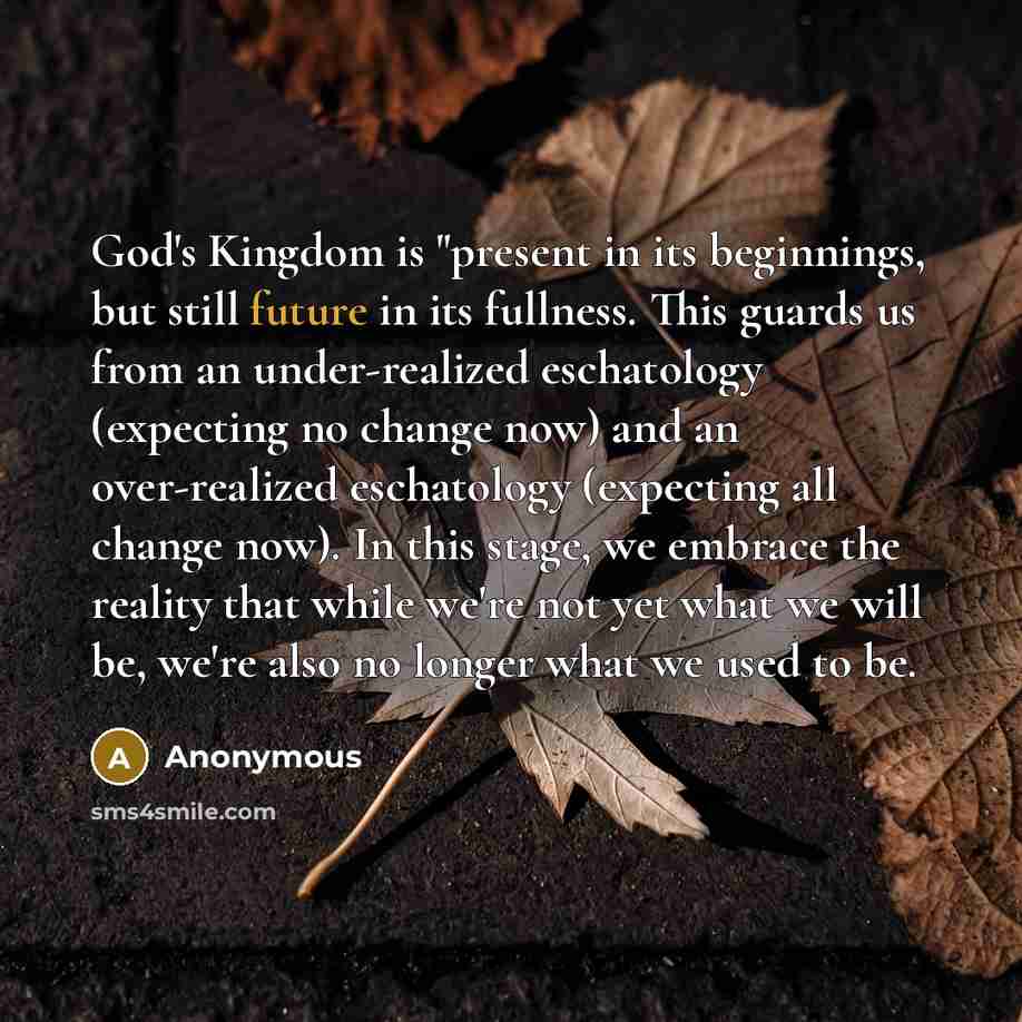 “God's Kingdom is "present in its beginnings, but still future in its fullness. This guards us from an under-realized eschatology (expecting no change now) and an over-realized eschatology (expecting all change now). In this stage, we embrace the reality that while we're not yet what we will be…” quote by Anonymous