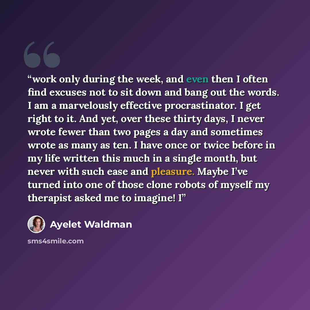 “work only during the week, and even then I often find excuses not to sit down and bang out the words. I am a marvelously effective procrastinator. I get right to it. And yet, over these thirty days, I never wrote fewer than two pages a day and sometimes wrote as many as ten. I have once or twice…” quote by Ayelet Waldman