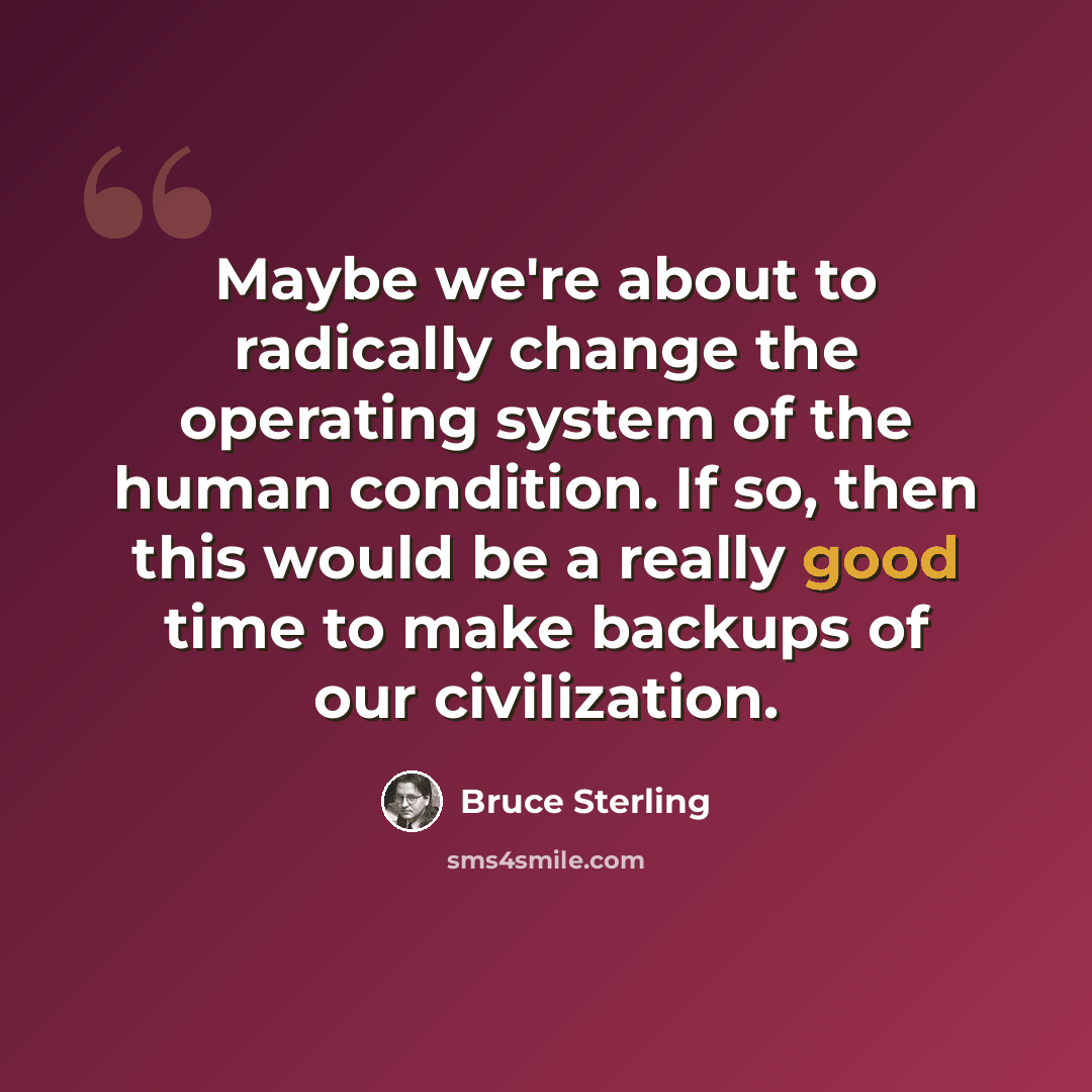 “Maybe we're about to radically change the operating system of the human condition. If so, then this would be a really good time to make backups of our civilization.” quote by Bruce Sterling