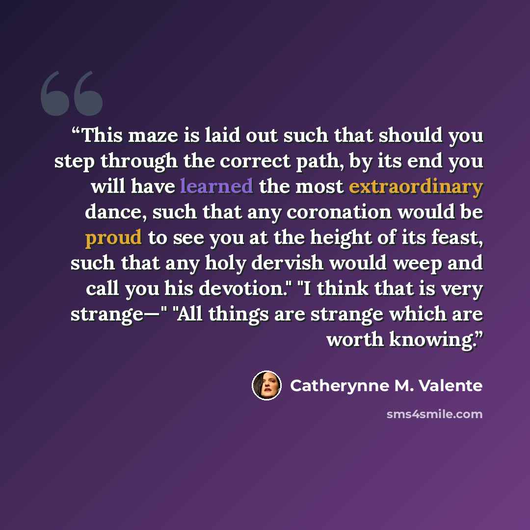 “This maze is laid out such that should you step through the correct path, by its end you will have learned the most extraordinary dance, such that any coronation would be proud to see you at the height of its feast, such that any holy dervish would weep and call you his devotion." "I think that is…” quote by Catherynne M. Valente