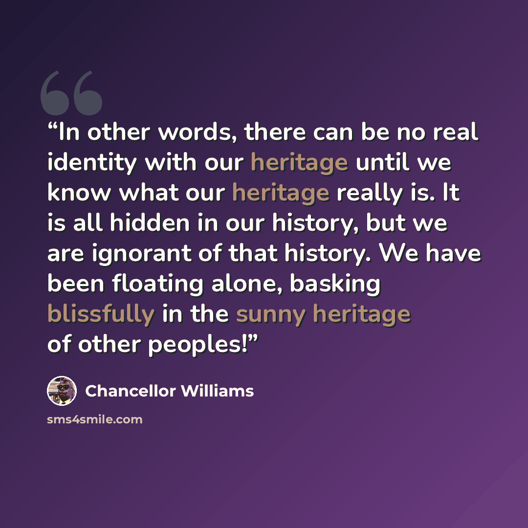 “In other words, there can be no real identity with our heritage until we know what our heritage really is. It is all hidden in our history, but we are ignorant of that history. We have been floating alone, basking blissfully in the sunny heritage of other peoples!” quote by Chancellor Williams