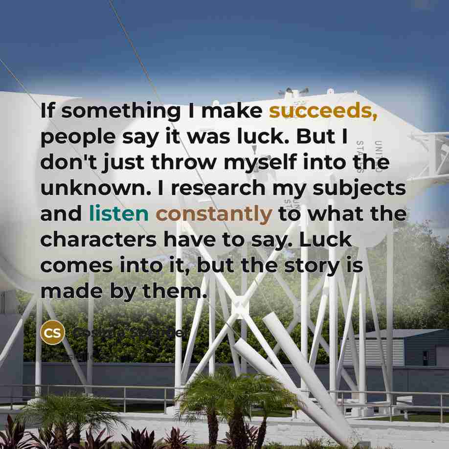 “If something I make succeeds, people say it was luck. But I don't just throw myself into the unknown. I research my subjects and listen constantly to what the characters have to say. Luck comes into it, but the story is made by them.” quote by Cosima Spender