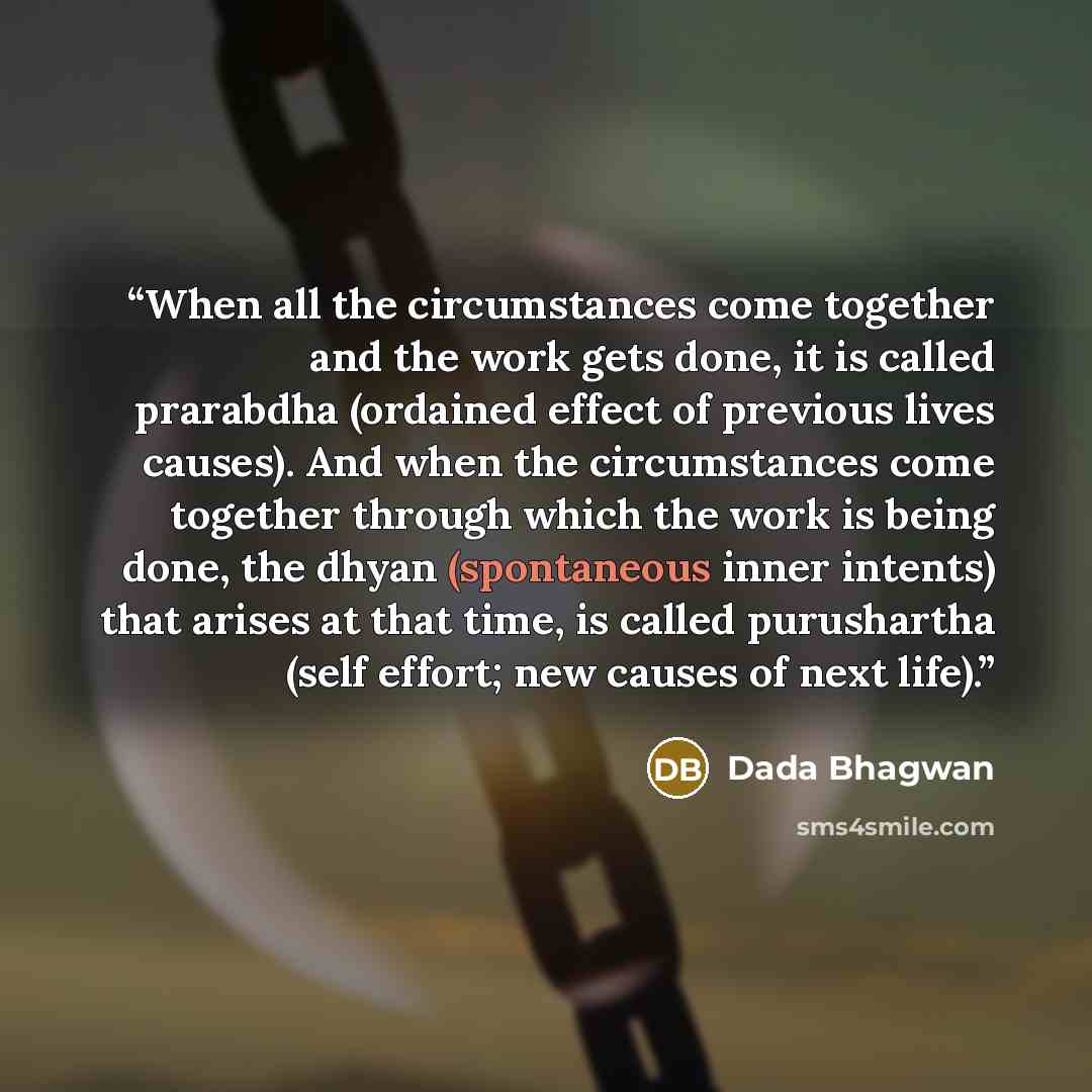 “When all the circumstances come together and the work gets done, it is called prarabdha (ordained effect of previous lives causes). And when the circumstances come together through which the work is being done, the dhyan (spontaneous inner intents) that arises at that time, is called purushartha…” quote by Dada Bhagwan