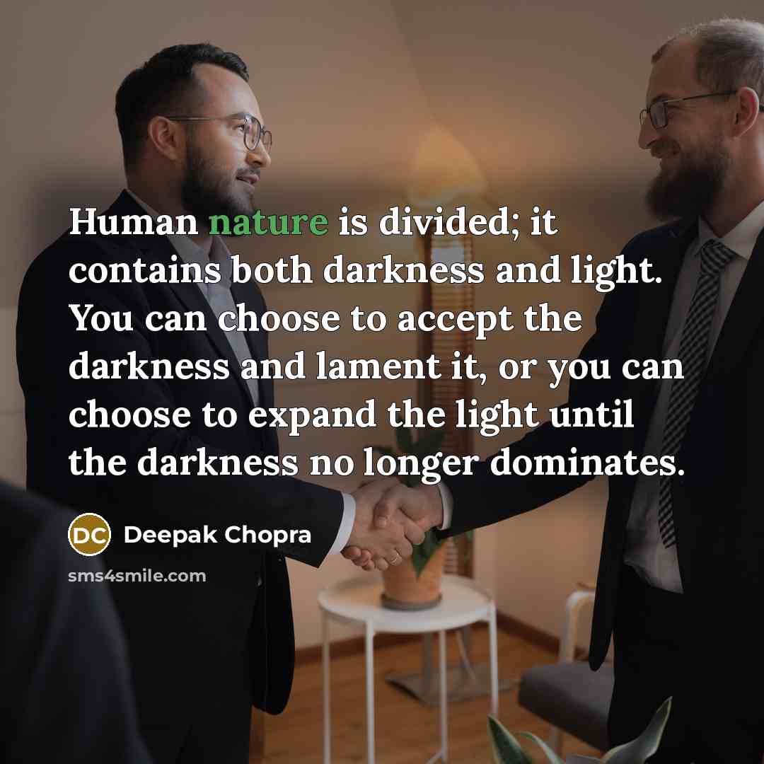 “Human nature is divided; it contains both darkness and light. You can choose to accept the darkness and lament it, or you can choose to expand the light until the darkness no longer dominates.” quote by Deepak Chopra