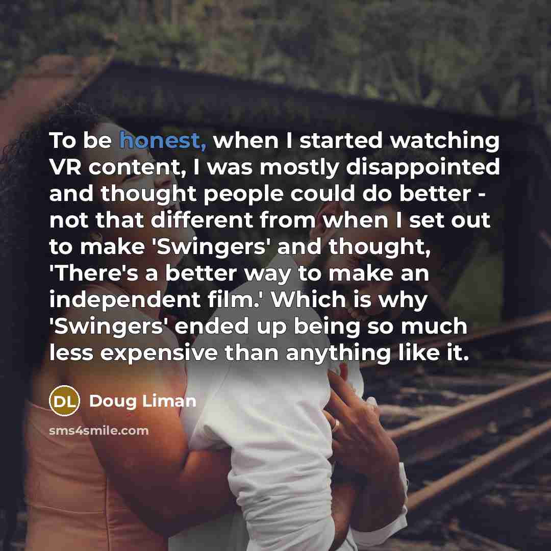 “To be honest, when I started watching VR content, I was mostly disappointed and thought people could do better - not that different from when I set out to make 'Swingers' and thought, 'There's a better way to make an independent film.' Which is why 'Swingers' ended up being so much less expensive…” quote by Doug Liman