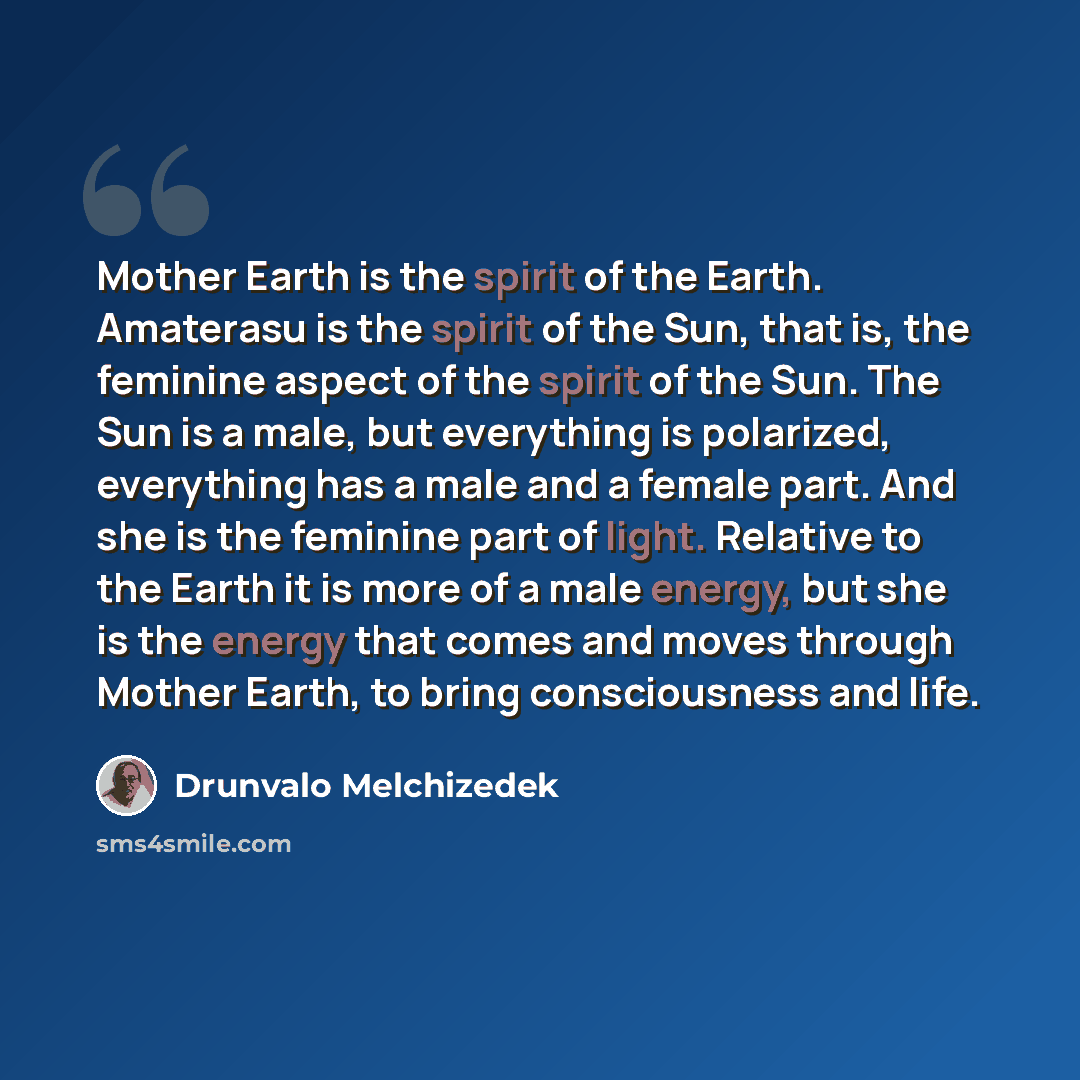 “Mother Earth is the spirit of the Earth. Amaterasu is the spirit of the Sun, that is, the feminine aspect of the spirit of the Sun. The Sun is a male, but everything is polarized, everything has a male and a female part. And she is the feminine part of light. Relative to the Earth it is more of a…” quote by Drunvalo Melchizedek
