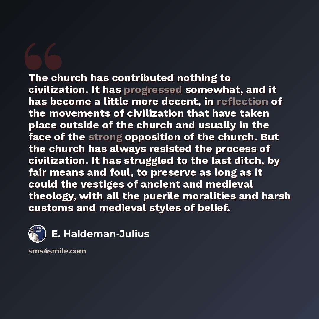 “The church has contributed nothing to civilization. It has progressed somewhat, and it has become a little more decent, in reflection of the movements of civilization that have taken place outside of the church and usually in the face of the strong opposition of the church. But the church has…” quote by E. Haldeman-Julius