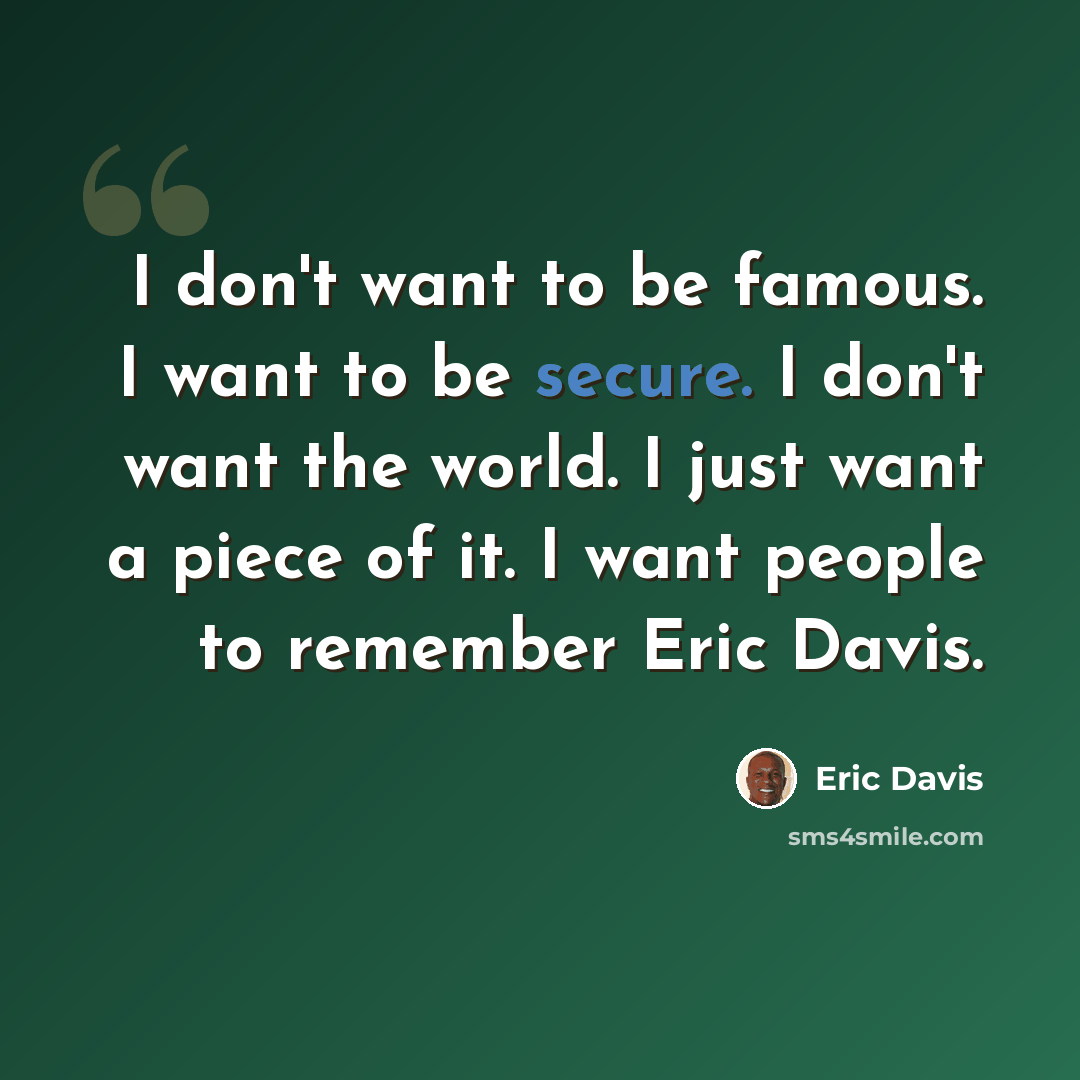 “I don't want to be famous. I want to be secure. I don't want the world. I just want a piece of it. I want people to remember Eric Davis.” quote by Eric Davis