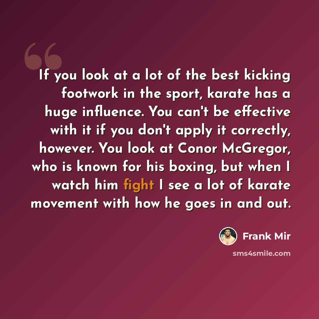 “If you look at a lot of the best kicking footwork in the sport, karate has a huge influence. You can't be effective with it if you don't apply it correctly, however. You look at Conor McGregor, who is known for his boxing, but when I watch him fight I see a lot of karate movement with how he goes…” quote by Frank Mir