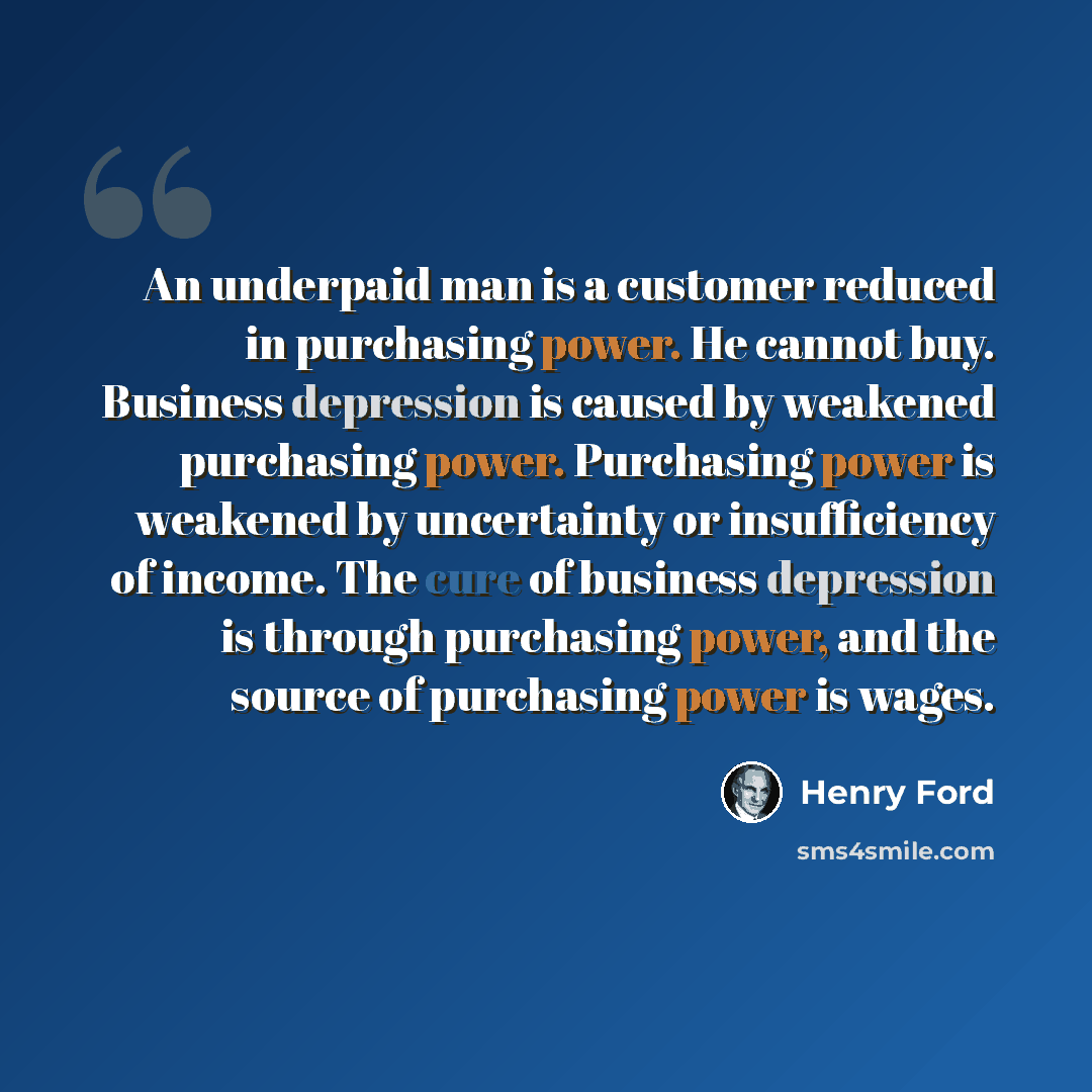“An underpaid man is a customer reduced in purchasing power. He cannot buy. Business depression is caused by weakened purchasing power. Purchasing power is weakened by uncertainty or insufficiency of income. The cure of business depression is through purchasing power, and the source of purchasing…” quote by Henry Ford