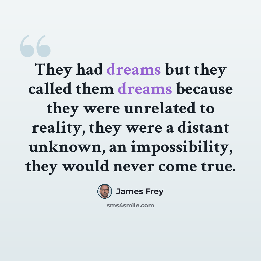“They had dreams but they called them dreams because they were unrelated to reality, they were a distant unknown, an impossibility, they would never come true.” quote by James Frey