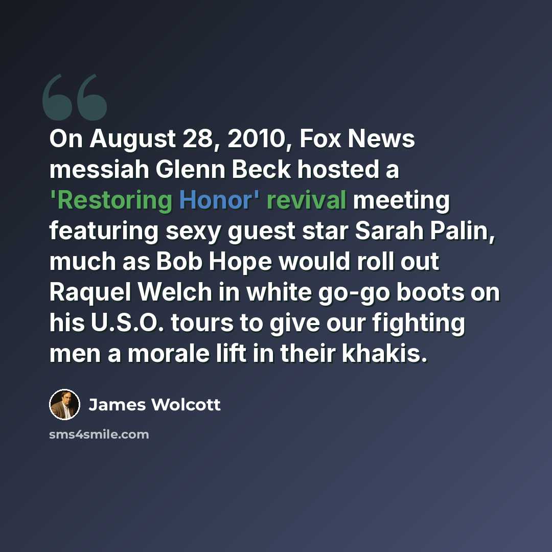 “On August 28, 2010, Fox News messiah Glenn Beck hosted a 'Restoring Honor' revival meeting featuring sexy guest star Sarah Palin, much as Bob Hope would roll out Raquel Welch in white go-go boots on his U.S.O. tours to give our fighting men a morale lift in their khakis.” quote by James Wolcott