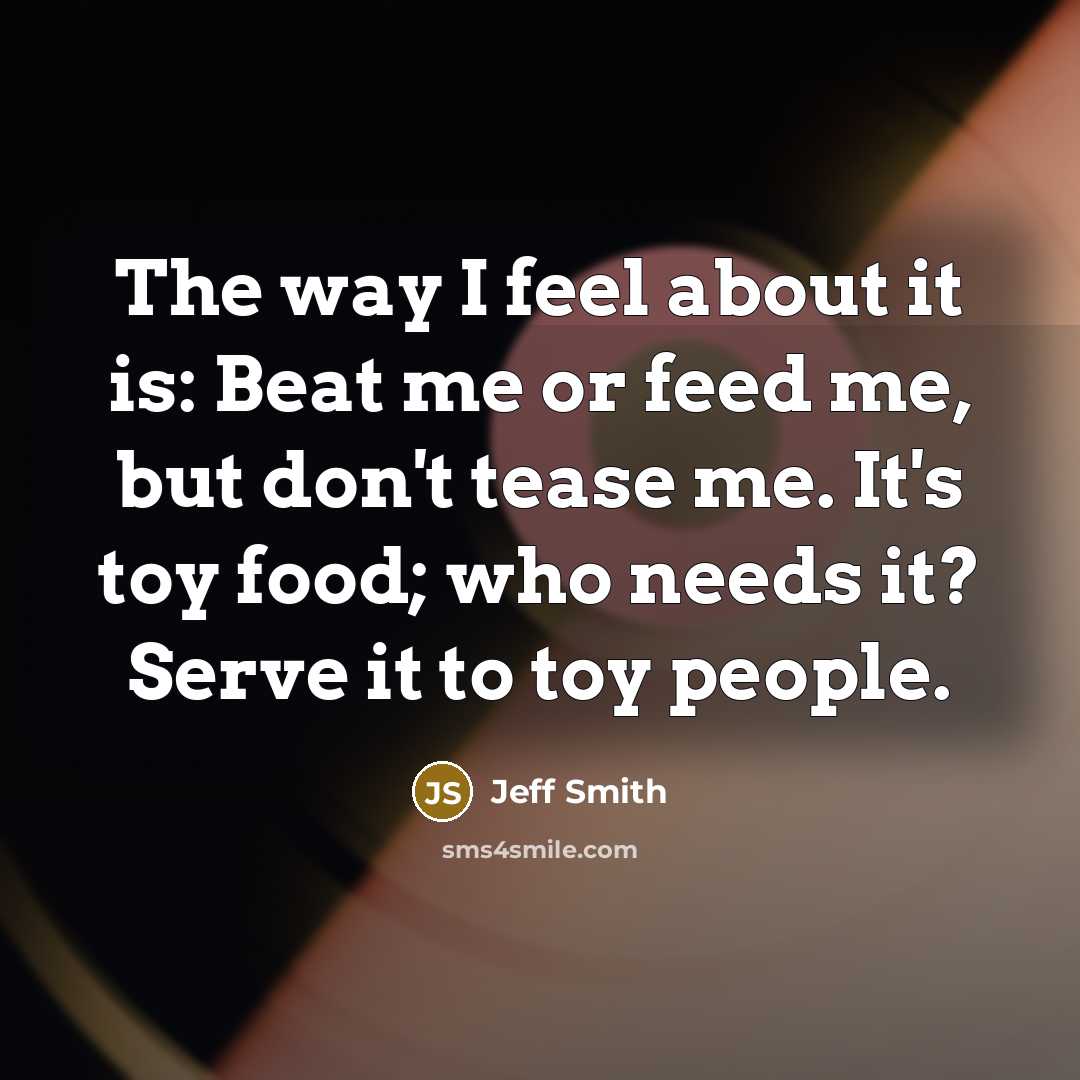 “The way I feel about it is: Beat me or feed me, but don't tease me. It's toy food; who needs it? Serve it to toy people.” quote by Jeff Smith