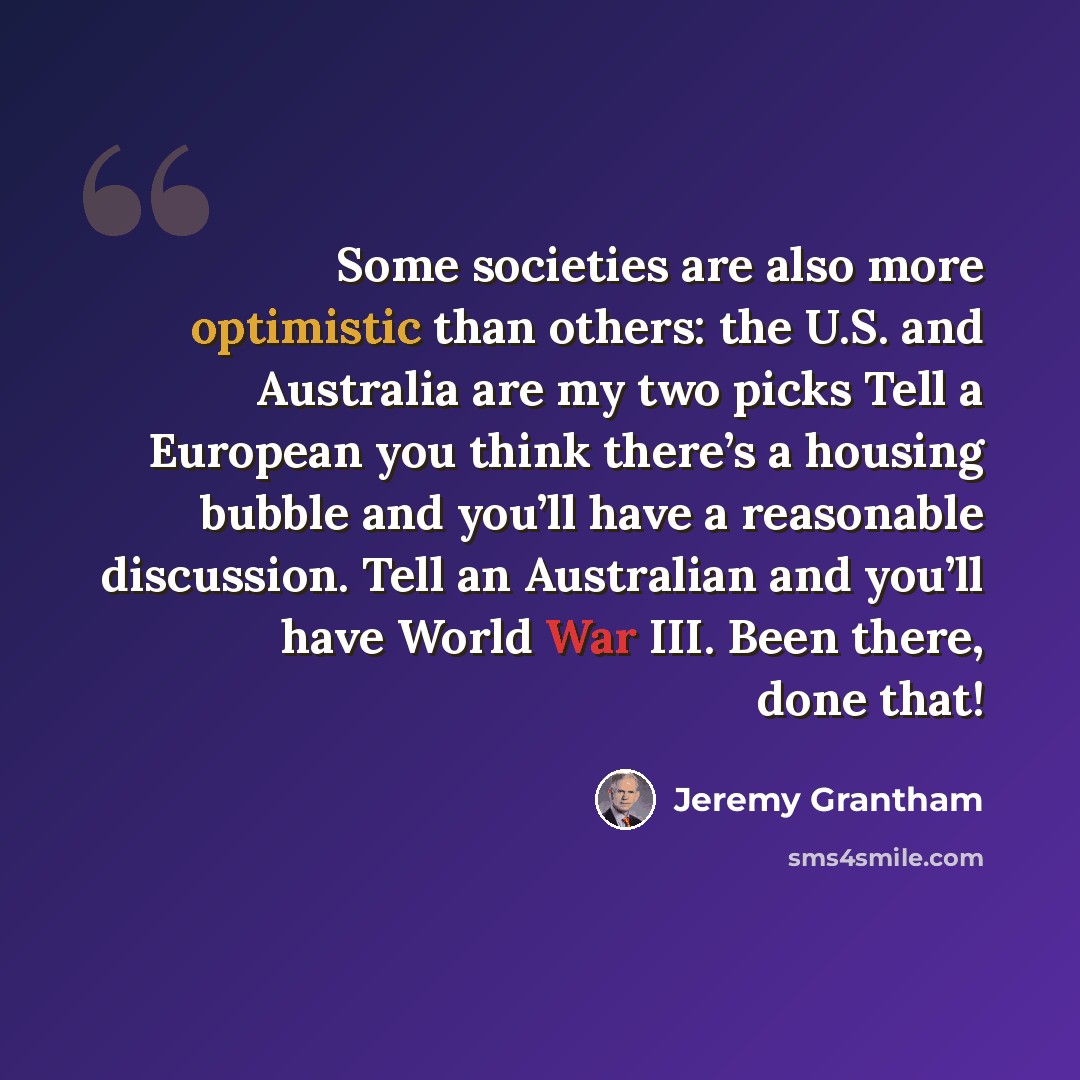 “Some societies are also more optimistic than others: the U.S. and Australia are my two picks Tell a European you think there’s a housing bubble and you’ll have a reasonable discussion. Tell an Australian and you’ll have World War III. Been there, done that!” quote by Jeremy Grantham