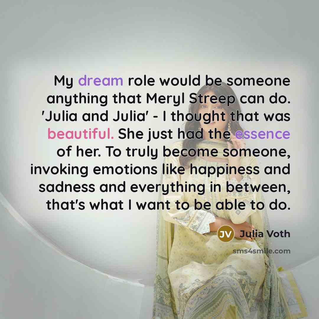 “My dream role would be someone anything that Meryl Streep can do. 'Julia and Julia' - I thought that was beautiful. She just had the essence of her. To truly become someone, invoking emotions like happiness and sadness and everything in between, that's what I want to be able to do.” quote by Julia Voth