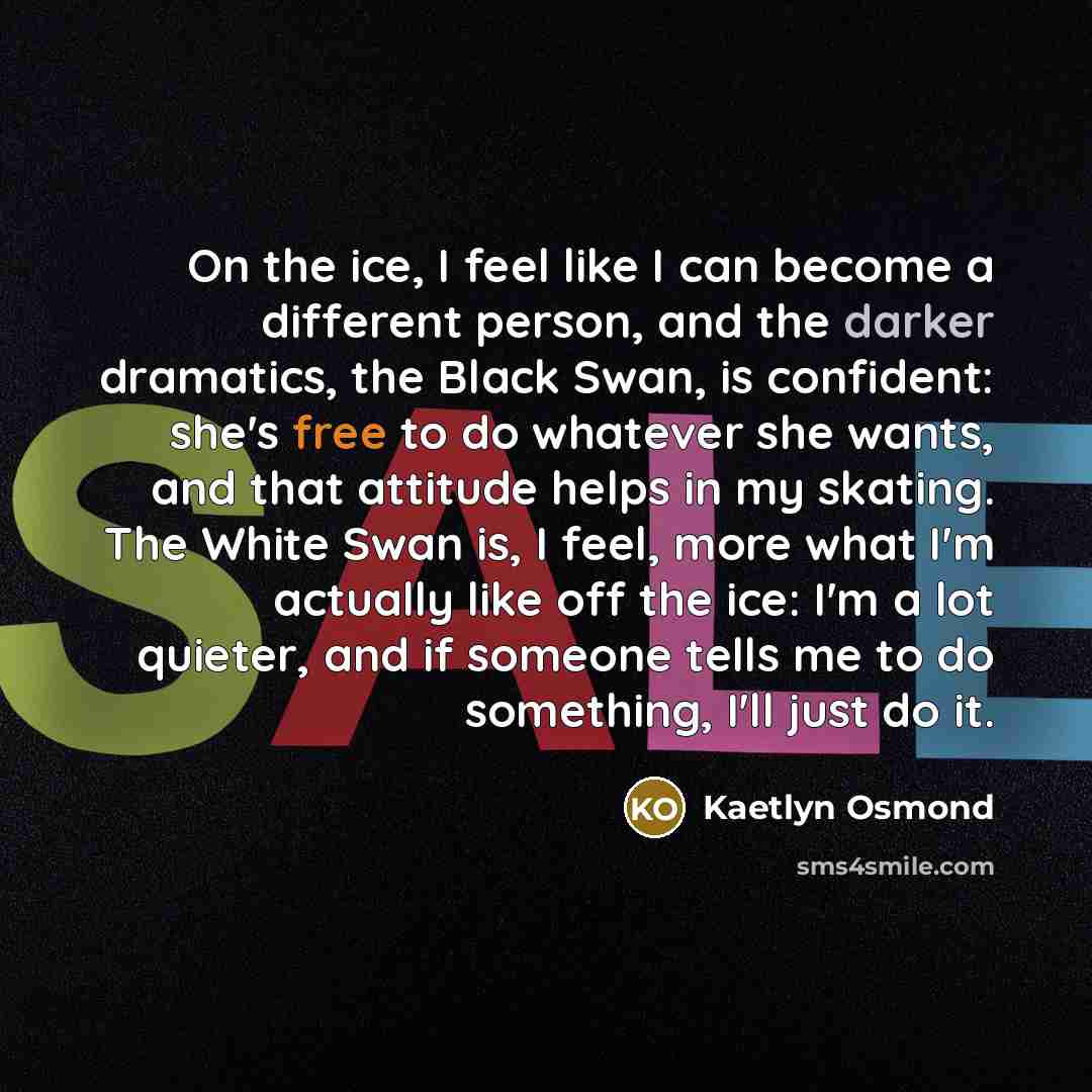 “On the ice, I feel like I can become a different person, and the darker dramatics, the Black Swan, is confident: she's free to do whatever she wants, and that attitude helps in my skating. The White Swan is, I feel, more what I'm actually like off the ice: I'm a lot quieter, and if someone tells…” quote by Kaetlyn Osmond