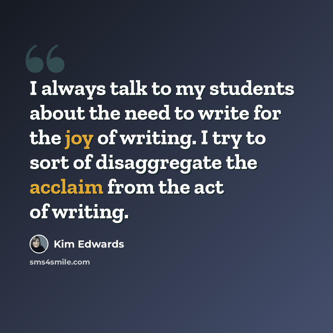 “I always talk to my students about the need to write for the joy of writing. I try to sort of disaggregate the acclaim from the act of writing.” quote by Kim Edwards