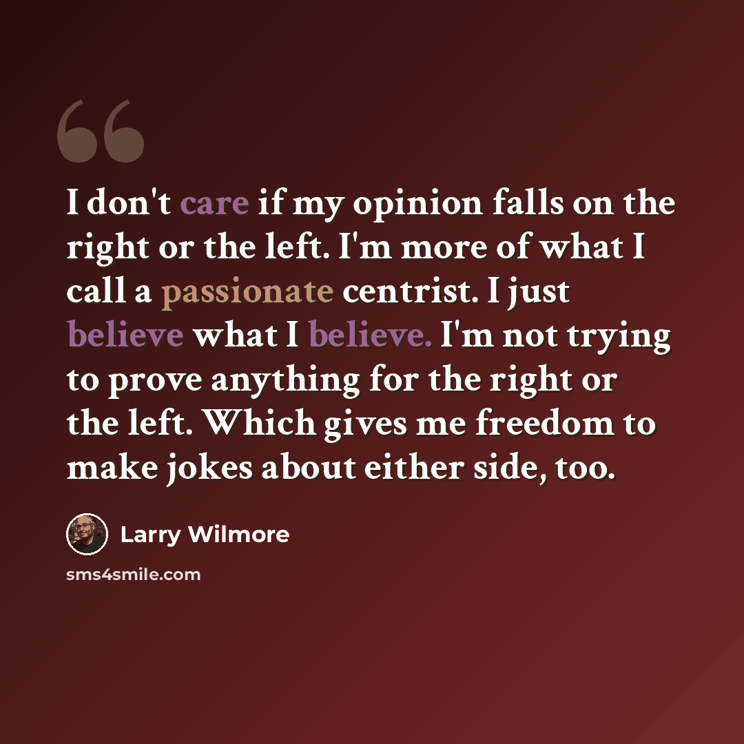 “I don't care if my opinion falls on the right or the left. I'm more of what I call a passionate centrist. I just believe what I believe. I'm not trying to prove anything for the right or the left. Which gives me freedom to make jokes about either side, too.” quote by Larry Wilmore
