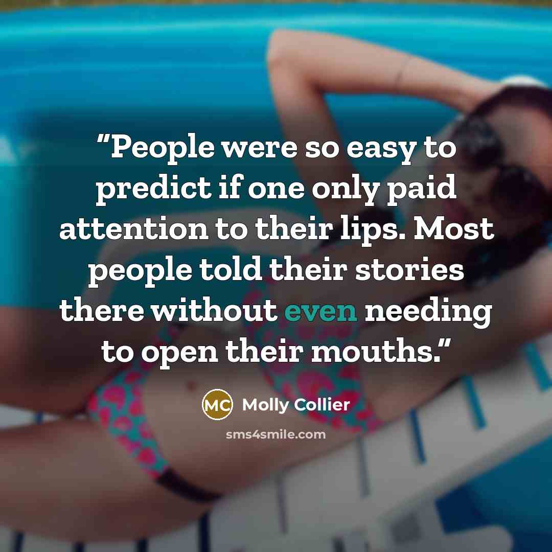 “People were so easy to predict if one only paid attention to their lips. Most people told their stories there without even needing to open their mouths.” quote by Molly Collier