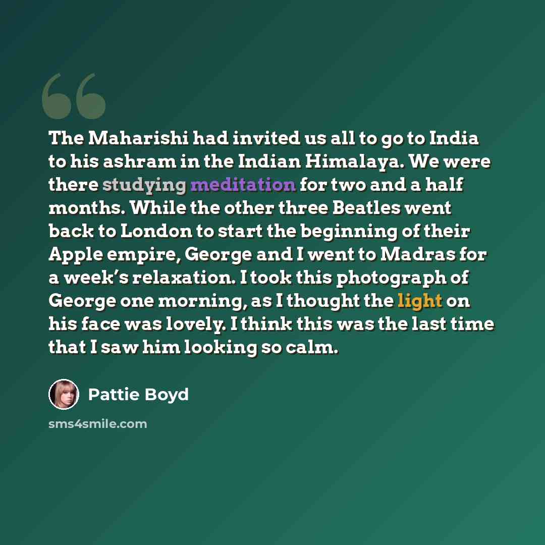 “The Maharishi had invited us all to go to India to his ashram in the Indian Himalaya. We were there studying meditation for two and a half months. While the other three Beatles went back to London to start the beginning of their Apple empire, George and I went to Madras for a week’s relaxation. I…” quote by Pattie Boyd
