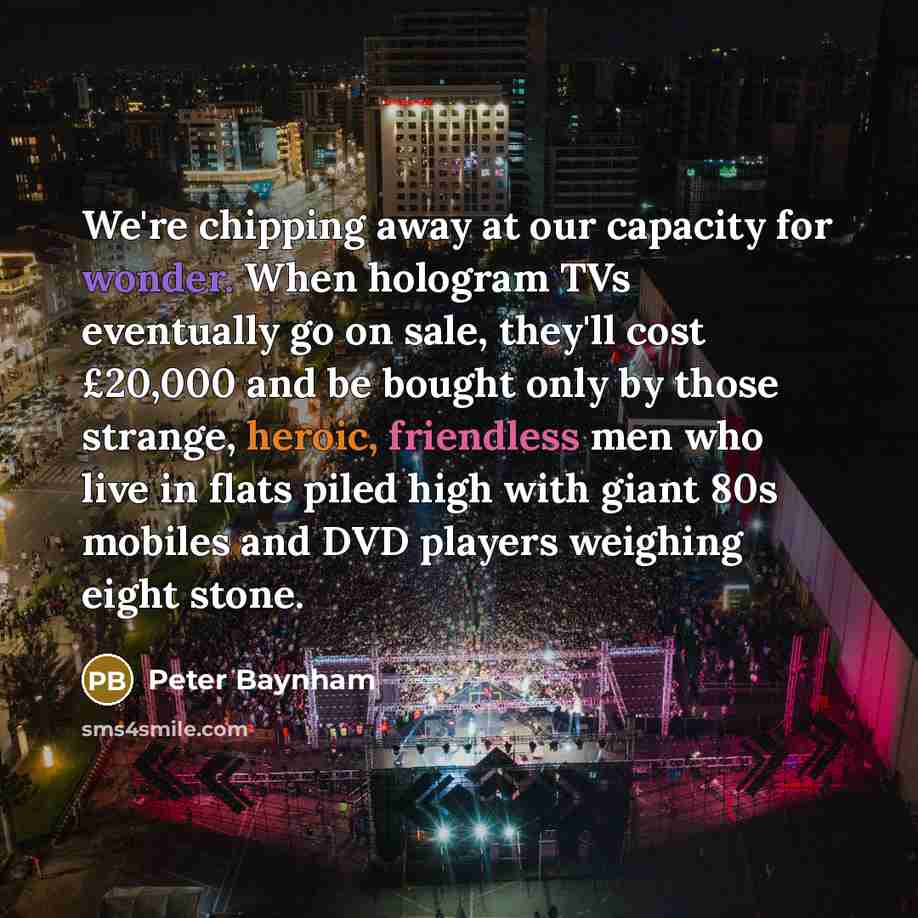 “We're chipping away at our capacity for wonder. When hologram TVs eventually go on sale, they'll cost £20,000 and be bought only by those strange, heroic, friendless men who live in flats piled high with giant 80s mobiles and DVD players weighing eight stone.” quote by Peter Baynham