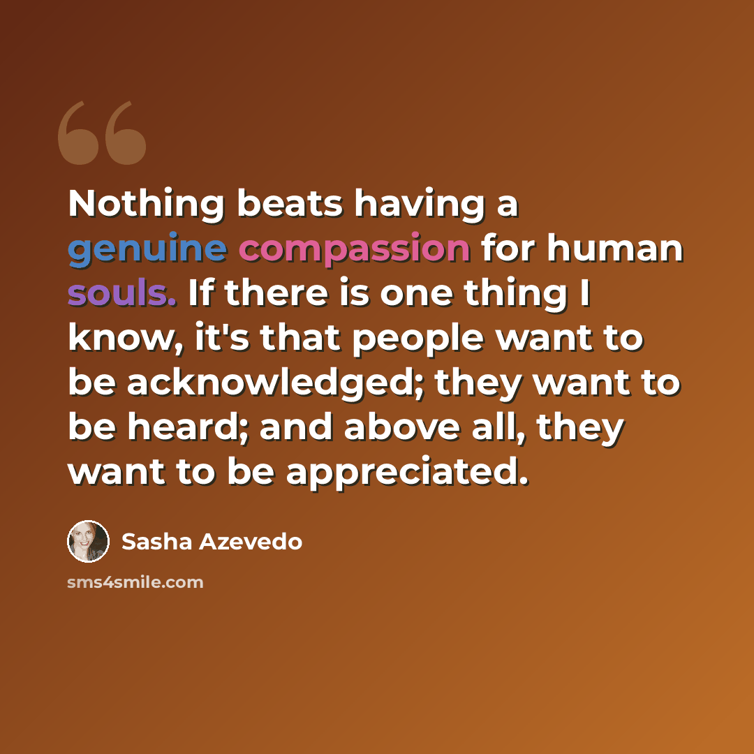 “Nothing beats having a genuine compassion for human souls. If there is one thing I know, it's that people want to be acknowledged; they want to be heard; and above all, they want to be appreciated.” quote by Sasha Azevedo