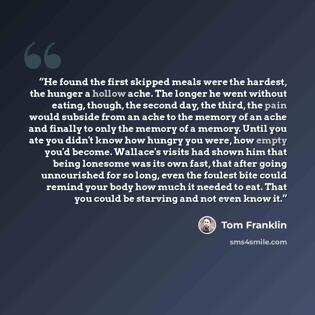 “He found the first skipped meals were the hardest, the hunger a hollow ache. The longer he went without eating, though, the second day, the third, the pain would subside from an ache to the memory of an ache and finally to only the memory of a memory. Until you ate you didn't know how hungry you…” quote by Tom Franklin