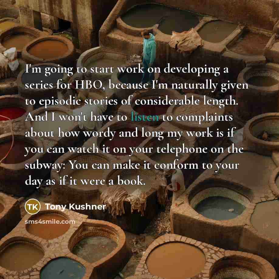 “I'm going to start work on developing a series for HBO, because I'm naturally given to episodic stories of considerable length. And I won't have to listen to complaints about how wordy and long my work is if you can watch it on your telephone on the subway: You can make it conform to your day as…” quote by Tony Kushner
