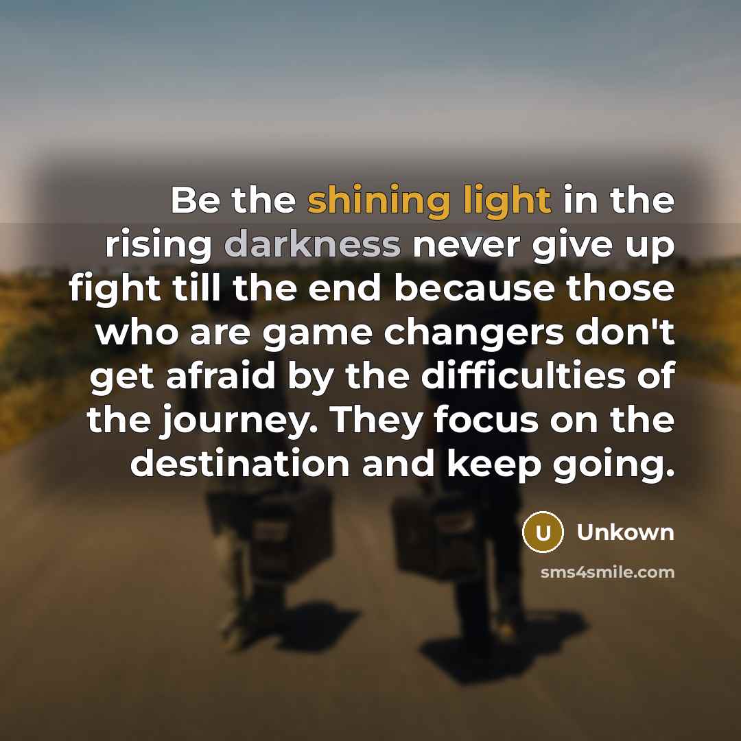 “Be the shining light in the rising darkness never give up fight till the end because those who are game changers don't get afraid by the difficulties of the journey. They focus on the destination and keep going.” quote by Unkown