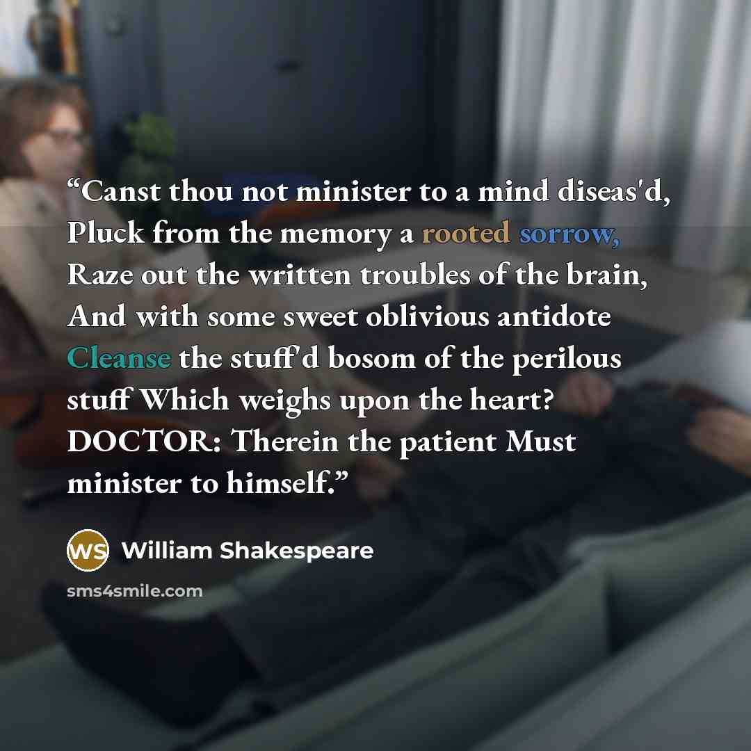 “Canst thou not minister to a mind diseas'd, Pluck from the memory a rooted sorrow, Raze out the written troubles of the brain, And with some sweet oblivious antidote Cleanse the stuff'd bosom of the perilous stuff Which weighs upon the heart? DOCTOR: Therein the patient Must minister to himself.” quote by William Shakespeare