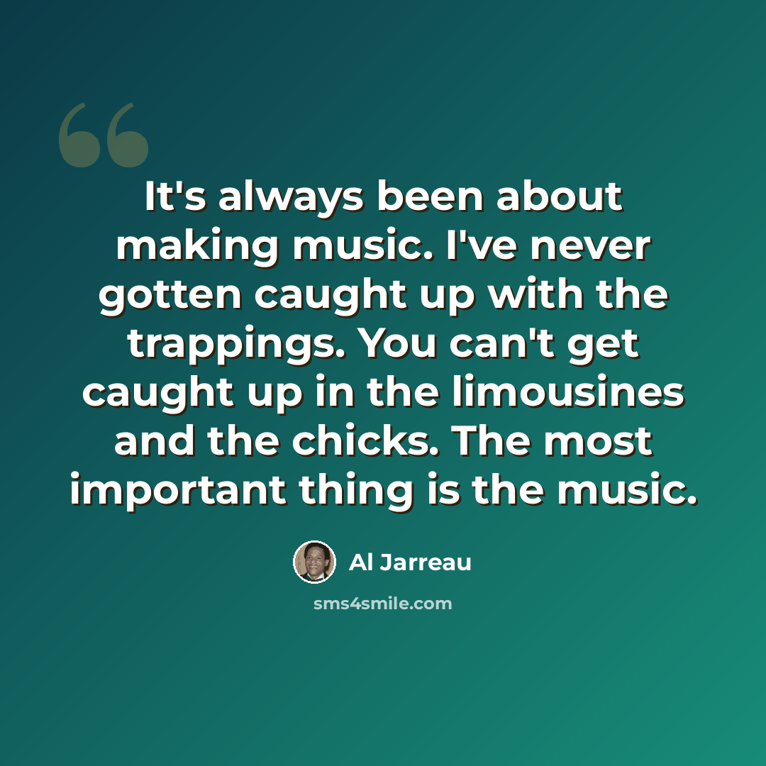 “It's always been about making music. I've never gotten caught up with the trappings. You can't get caught up in the limousines and the chicks. The most important thing is the music.” quote by Al Jarreau