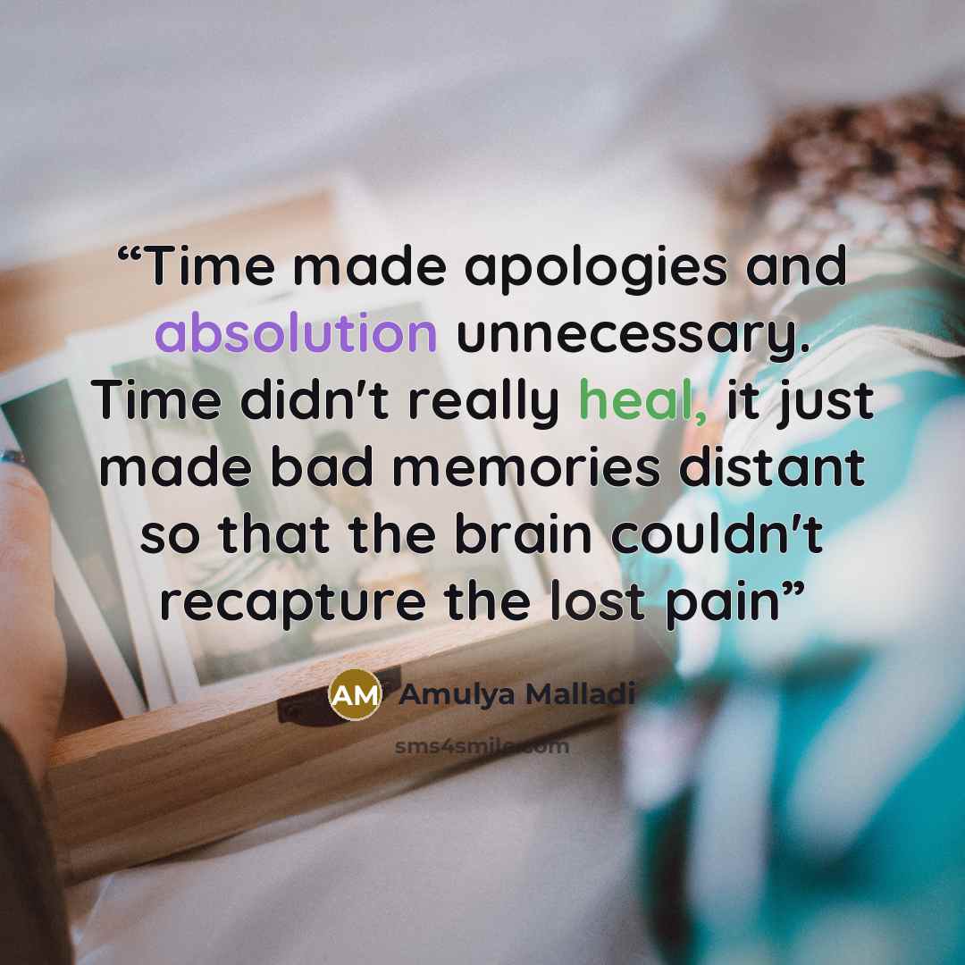 “Time made apologies and absolution unnecessary. Time didn't really heal, it just made bad memories distant so that the brain couldn't recapture the lost pain” quote by Amulya Malladi