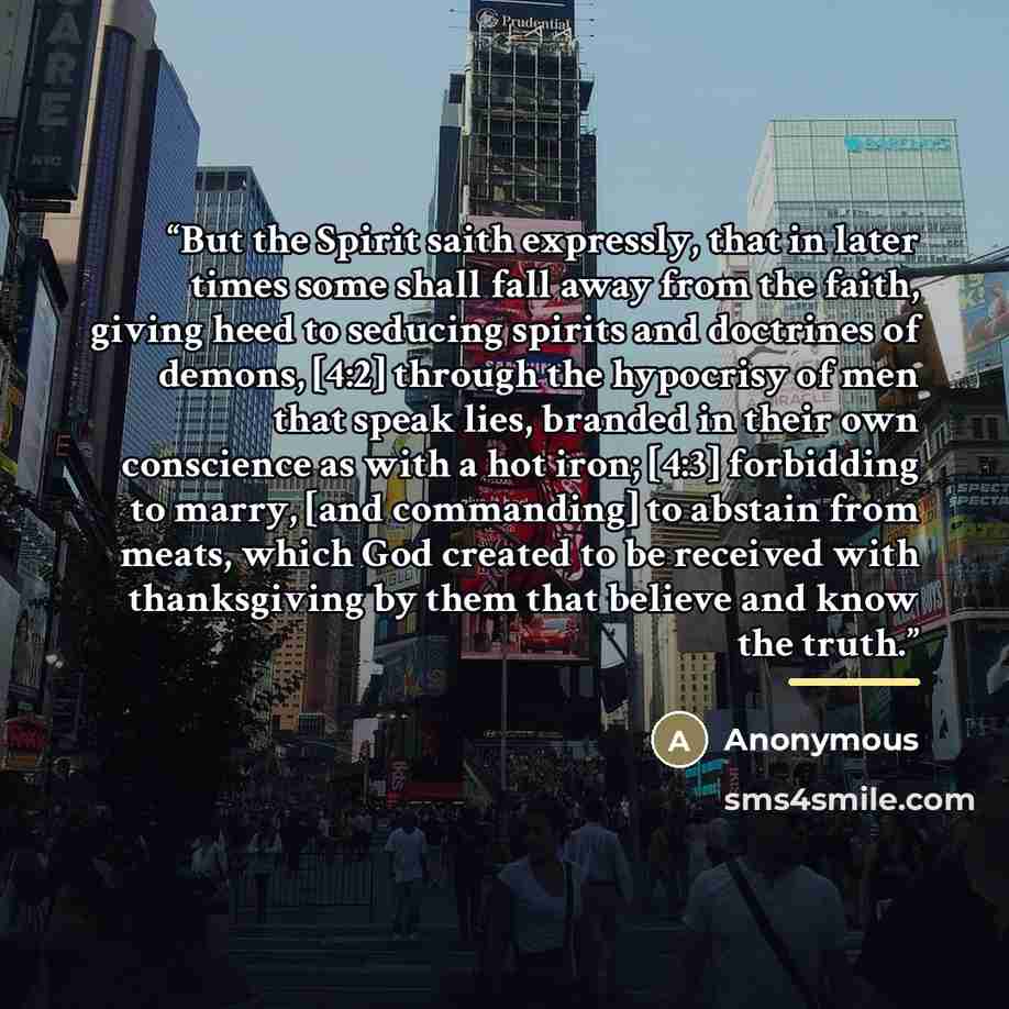 “But the Spirit saith expressly, that in later times some shall fall away from the faith, giving heed to seducing spirits and doctrines of demons, [4:2] through the hypocrisy of men that speak lies, branded in their own conscience as with a hot iron; [4:3] forbidding to marry, [and commanding] to…” quote by Anonymous