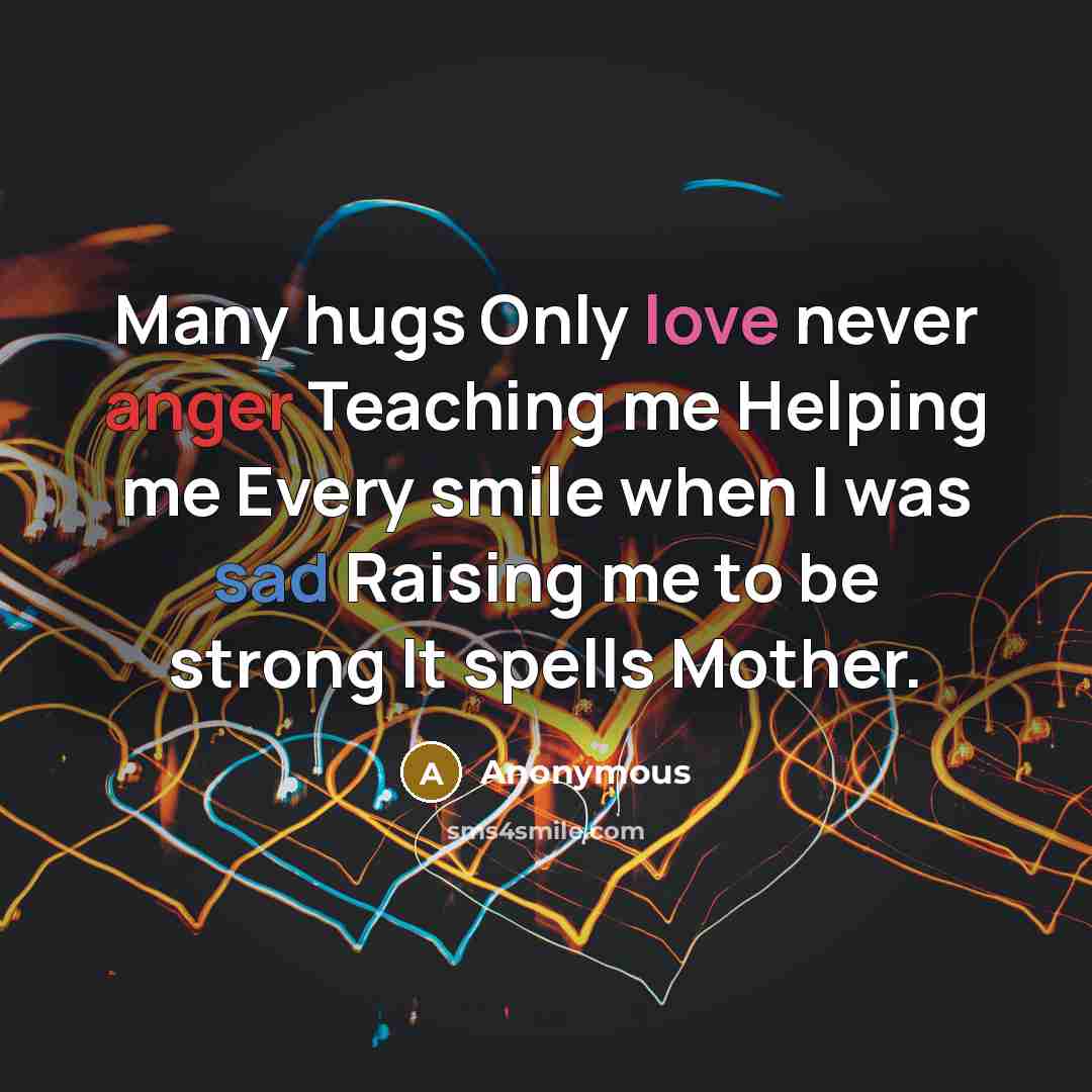 “Many hugs Only love never anger Teaching me Helping me Every smile when I was sad Raising me to be strong It spells Mother.” quote by Anonymous