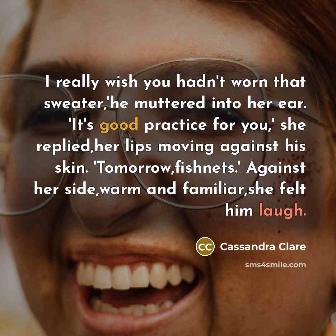 “I really wish you hadn't worn that sweater,'he muttered into her ear. 'It's good practice for you,' she replied,her lips moving against his skin. 'Tomorrow,fishnets.' Against her side,warm and familiar,she felt him laugh.” quote by Cassandra Clare