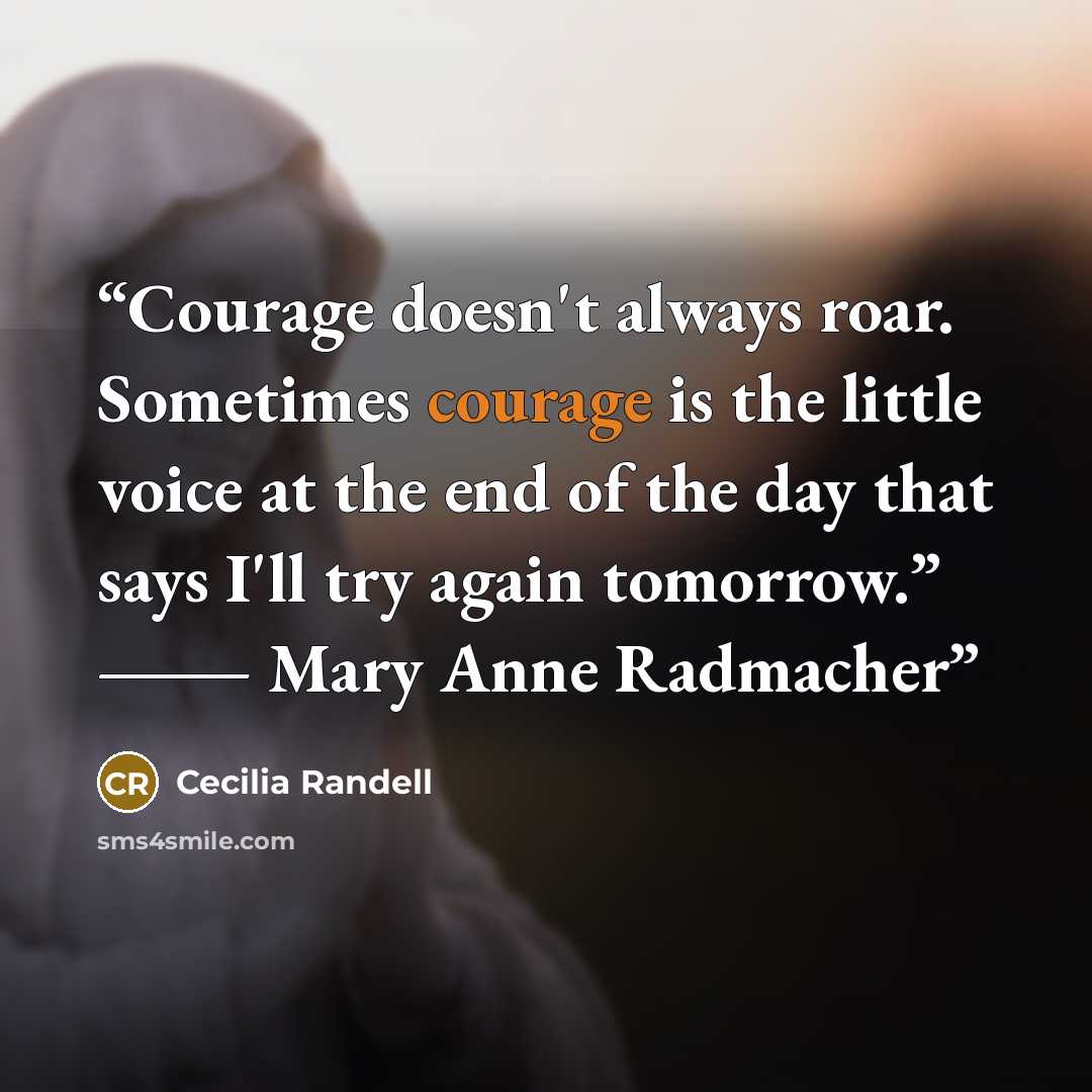 “Courage doesn't always roar. Sometimes courage is the little voice at the end of the day that says I'll try again tomorrow.” ― Mary Anne Radmacher” quote by Cecilia Randell