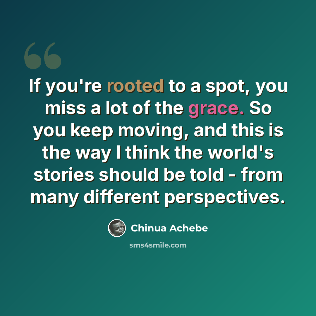 “If you're rooted to a spot, you miss a lot of the grace. So you keep moving, and this is the way I think the world's stories should be told - from many different perspectives.” quote by Chinua Achebe
