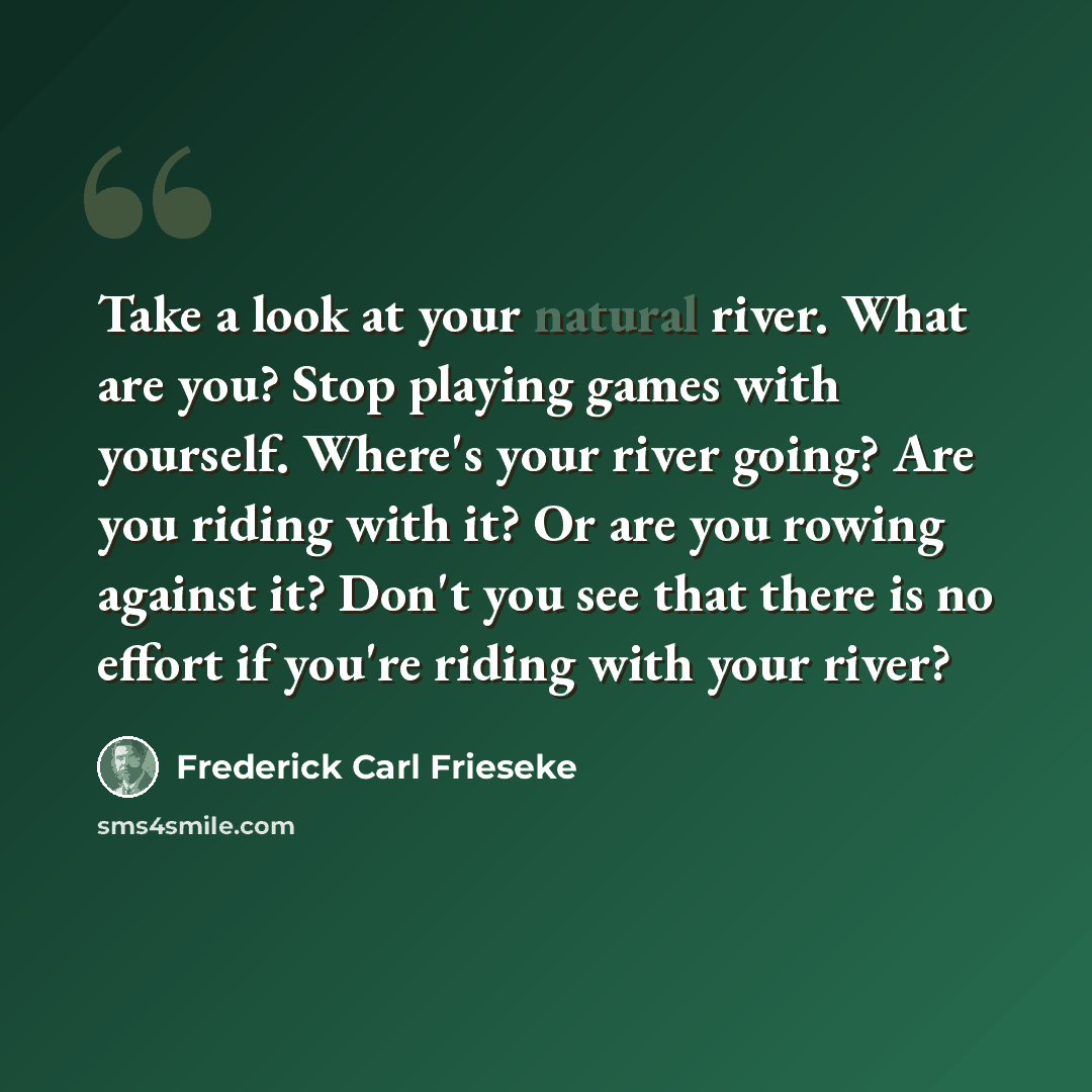 “Take a look at your natural river. What are you? Stop playing games with yourself. Where's your river going? Are you riding with it? Or are you rowing against it? Don't you see that there is no effort if you're riding with your river?” quote by Frederick Carl Frieseke