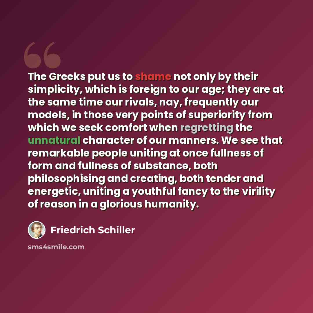 “The Greeks put us to shame not only by their simplicity, which is foreign to our age; they are at the same time our rivals, nay, frequently our models, in those very points of superiority from which we seek comfort when regretting the unnatural character of our manners. We see that remarkable…” quote by Friedrich Schiller
