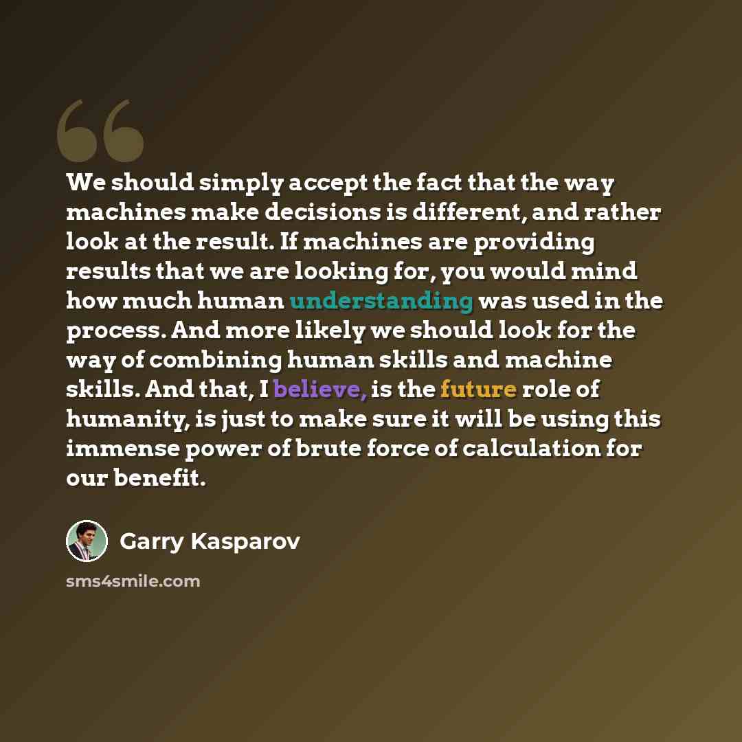 “We should simply accept the fact that the way machines make decisions is different, and rather look at the result. If machines are providing results that we are looking for, you would mind how much human understanding was used in the process. And more likely we should look for the way of combining…” quote by Garry Kasparov