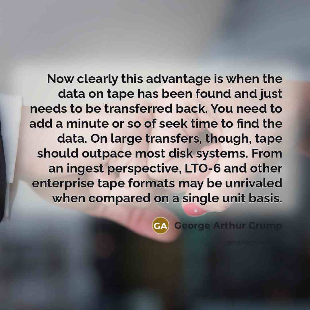 “Now clearly this advantage is when the data on tape has been found and just needs to be transferred back. You need to add a minute or so of seek time to find the data. On large transfers, though, tape should outpace most disk systems. From an ingest perspective, LTO-6 and other enterprise tape…” quote by George Arthur Crump