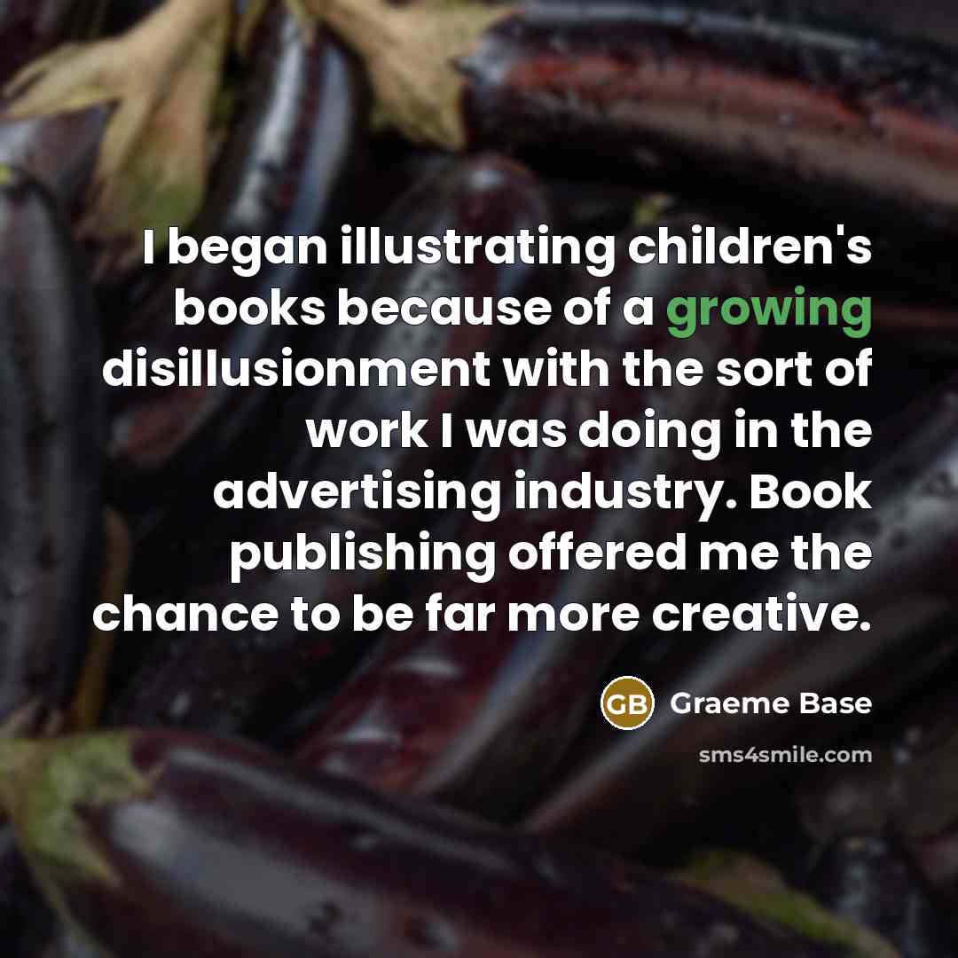 “I began illustrating children's books because of a growing disillusionment with the sort of work I was doing in the advertising industry. Book publishing offered me the chance to be far more creative.” quote by Graeme Base