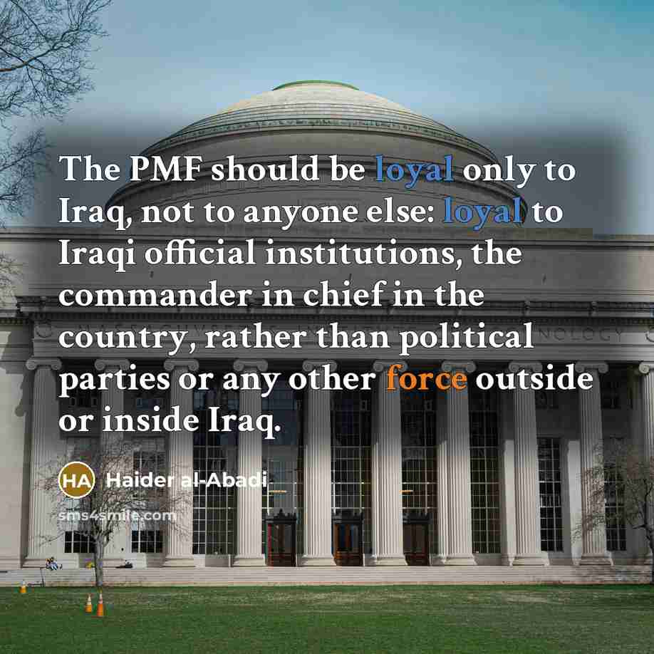 “The PMF should be loyal only to Iraq, not to anyone else: loyal to Iraqi official institutions, the commander in chief in the country, rather than political parties or any other force outside or inside Iraq.” quote by Haider al-Abadi