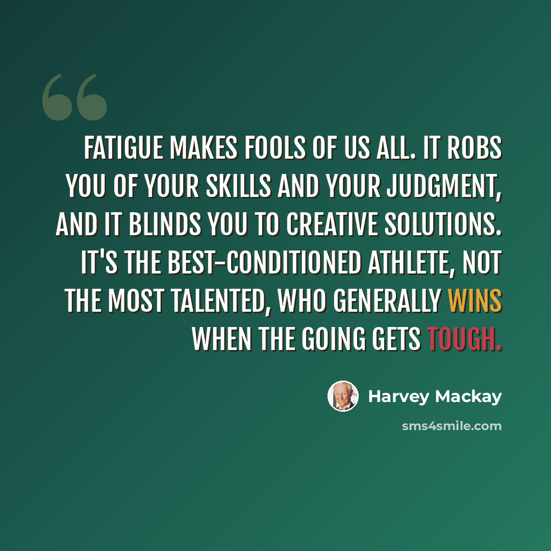 “Fatigue makes fools of us all. It robs you of your skills and your judgment, and it blinds you to creative solutions. It's the best-conditioned athlete, not the most talented, who generally wins when the going gets tough.” quote by Harvey Mackay