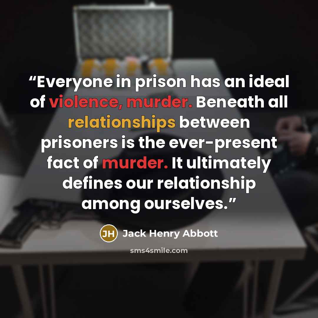 “Everyone in prison has an ideal of violence, murder. Beneath all relationships between prisoners is the ever-present fact of murder. It ultimately defines our relationship among ourselves.” quote by Jack Henry Abbott