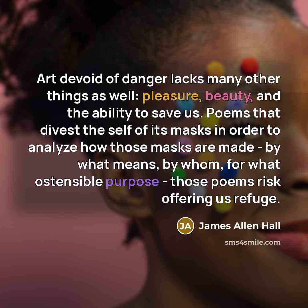 “Art devoid of danger lacks many other things as well: pleasure, beauty, and the ability to save us. Poems that divest the self of its masks in order to analyze how those masks are made - by what means, by whom, for what ostensible purpose - those poems risk offering us refuge.” quote by James Allen Hall